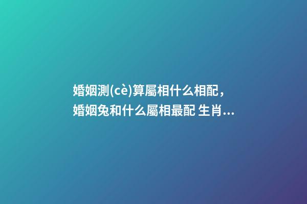 婚姻測(cè)算屬相什么相配，婚姻兔和什么屬相最配 生肖配對(duì)測(cè)算，生肖配對(duì)查詢表-第1張-觀點(diǎn)-玄機(jī)派